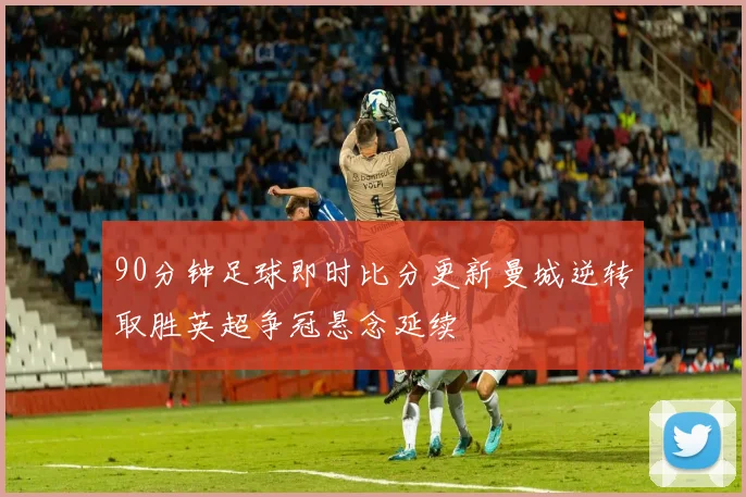 90分钟足球即时比分更新曼城逆转取胜英超争冠悬念延续