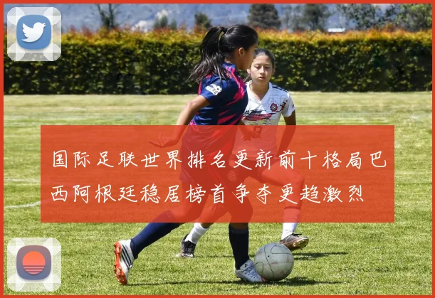 国际足联世界排名更新前十格局巴西阿根廷稳居榜首争夺更趋激烈