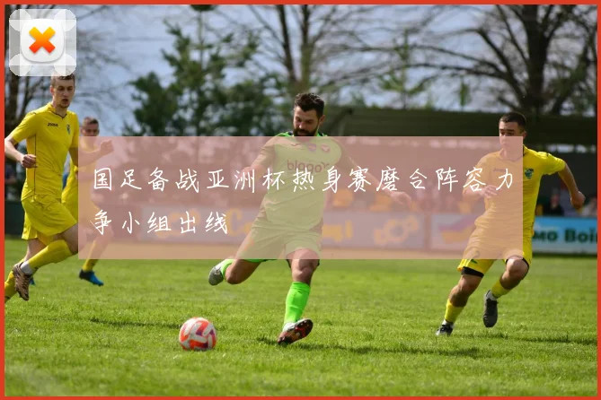 国足备战亚洲杯热身赛磨合阵容力争小组出线