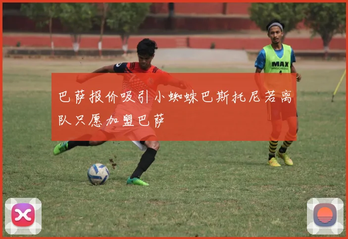 巴萨报价吸引小蜘蛛巴斯托尼若离队只愿加盟巴萨