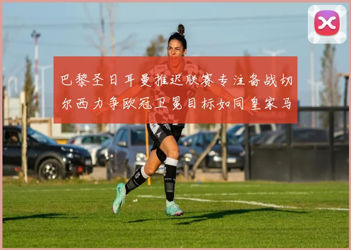 巴黎圣日耳曼推迟联赛专注备战切尔西力争欧冠卫冕目标如同皇家马德里