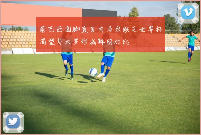 前巴西国脚直言内马尔缺乏世界杯渴望与大罗形成鲜明对比