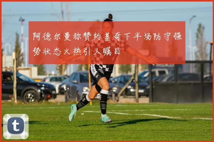阿德尔曼称赞约基奇下半场防守强势状态火热引人瞩目