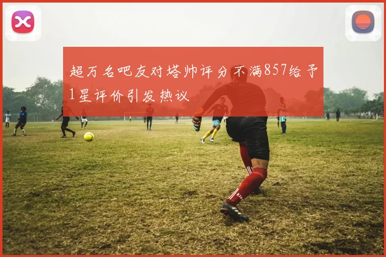 超万名吧友对塔帅评分不满857给予1星评价引发热议